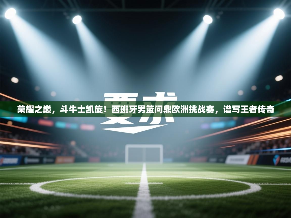 荣耀之巅，斗牛士凯旋！西班牙男篮问鼎欧洲挑战赛，谱写王者传奇  第1张