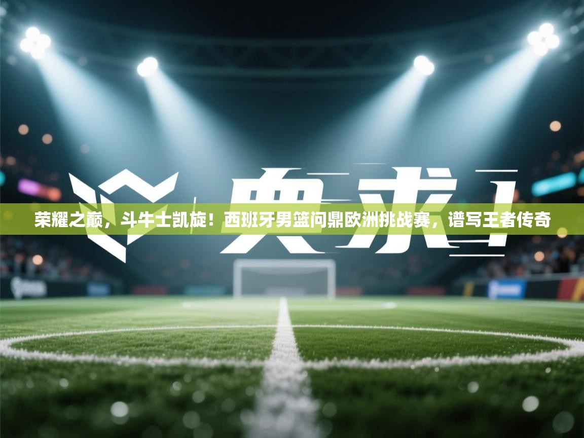 荣耀之巅，斗牛士凯旋！西班牙男篮问鼎欧洲挑战赛，谱写王者传奇  第2张